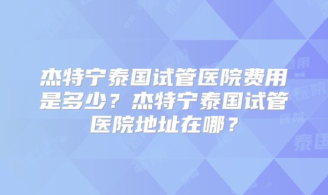 杰特宁泰国试管医院费用是多少？杰特宁泰国试管医院地址在哪？