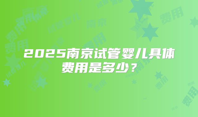 2025南京试管婴儿具体费用是多少？