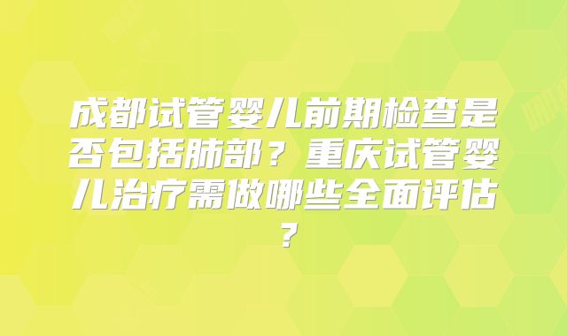 成都试管婴儿前期检查是否包括肺部?重庆试管婴儿治疗需做哪些全面评估?