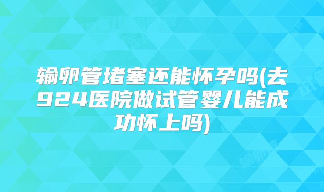输卵管堵塞还能怀孕吗(去924医院做试管婴儿能成功怀上吗)