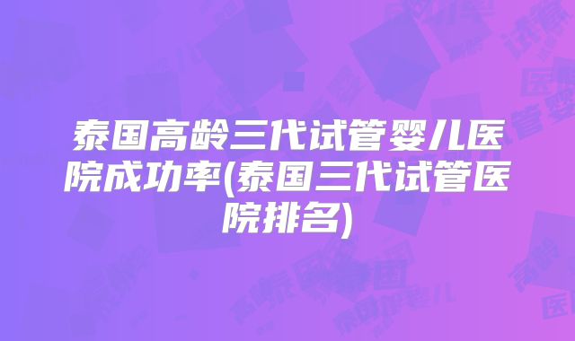 泰国高龄三代试管婴儿医院成功率(泰国三代试管医院排名)