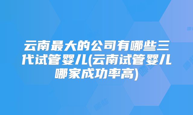 云南最大的公司有哪些三代试管婴儿(云南试管婴儿哪家成功率高)