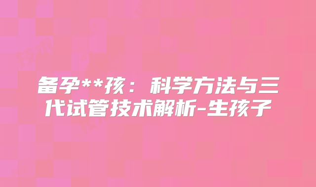 备孕**孩：科学方法与三代试管技术解析-生孩子