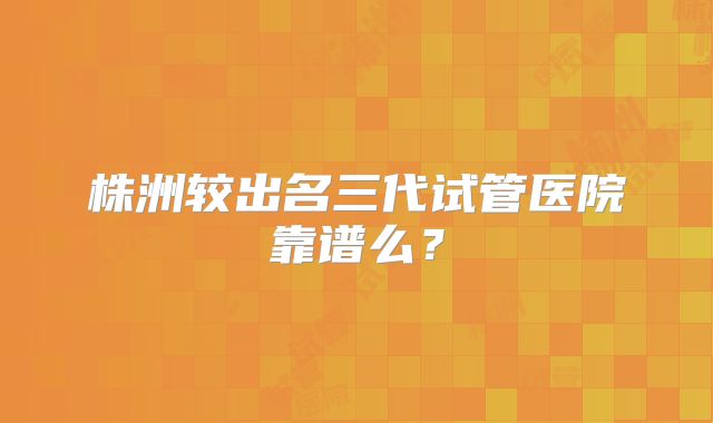 株洲较出名三代试管医院靠谱么？