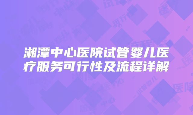 湘潭中心医院试管婴儿医疗服务可行性及流程详解