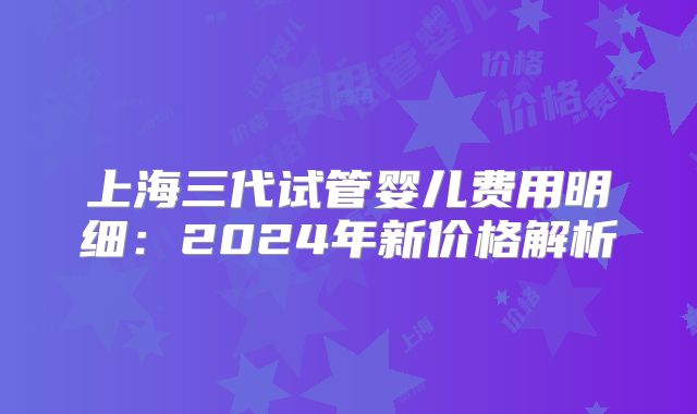 上海三代试管婴儿费用明细：2024年新价格解析