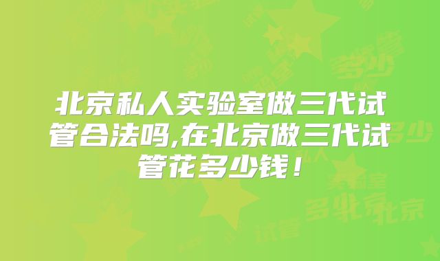 北京私人实验室做三代试管合法吗,在北京做三代试管花多少钱!
