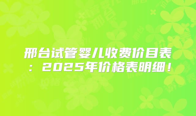 邢台试管婴儿收费价目表：2025年价格表明细！