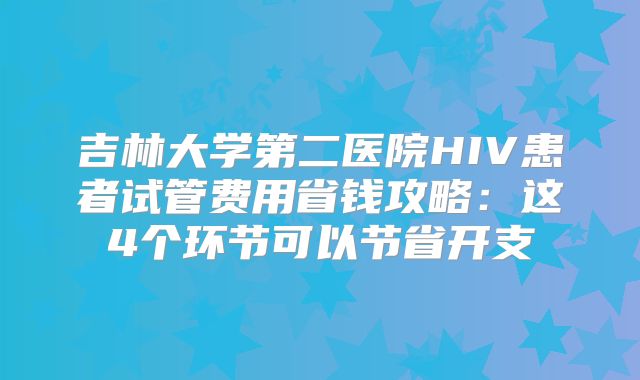 吉林大学第二医院HIV患者试管费用省钱攻略：这4个环节可以节省开支