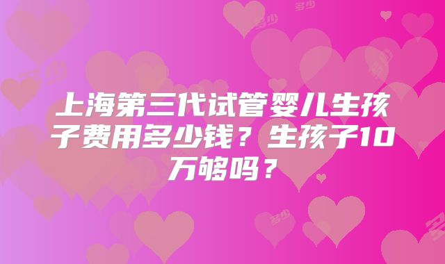 上海第三代试管婴儿生孩子费用多少钱?生孩子10万够吗?