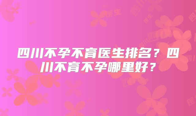 四川不孕不育医生排名？四川不育不孕哪里好？