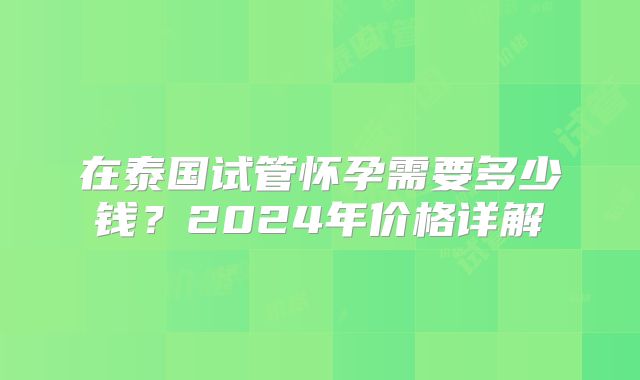 在泰国试管怀孕需要多少钱?2024年价格详解