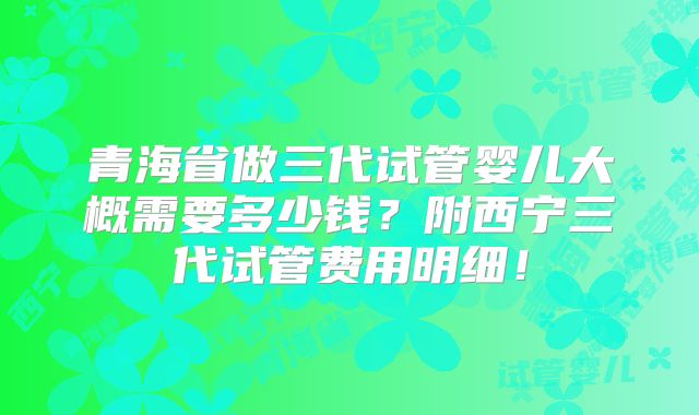 青海省做三代试管婴儿大概需要多少钱？附西宁三代试管费用明细！