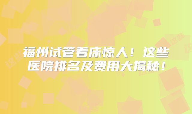 福州试管着床惊人！这些医院排名及费用大揭秘！