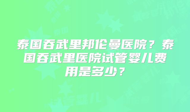 泰国吞武里邦伦曼医院？泰国吞武里医院试管婴儿费用是多少？