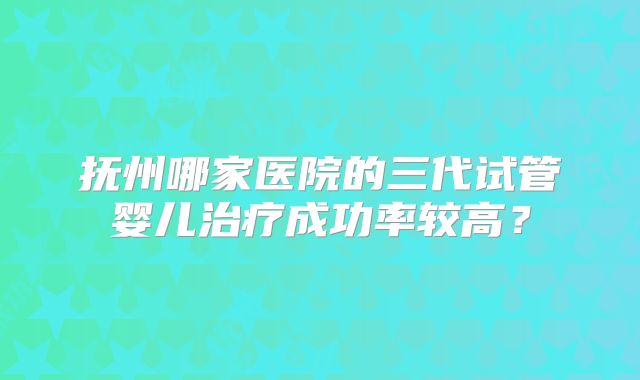 抚州哪家医院的三代试管婴儿治疗成功率较高？