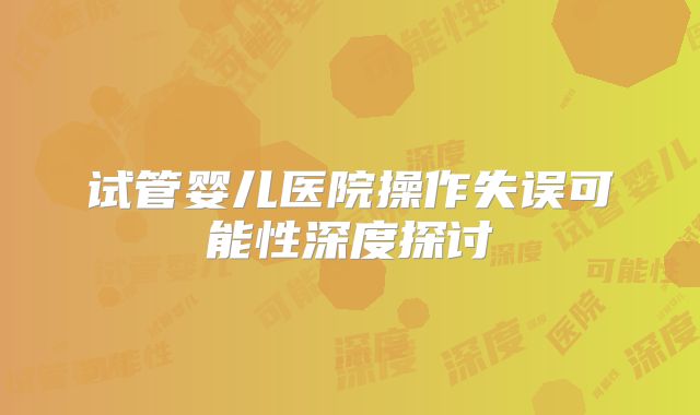 试管婴儿医院操作失误可能性深度探讨