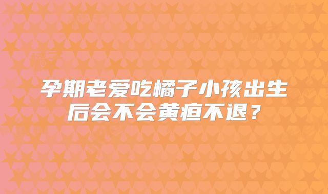 孕期老爱吃橘子小孩出生后会不会黄疸不退？