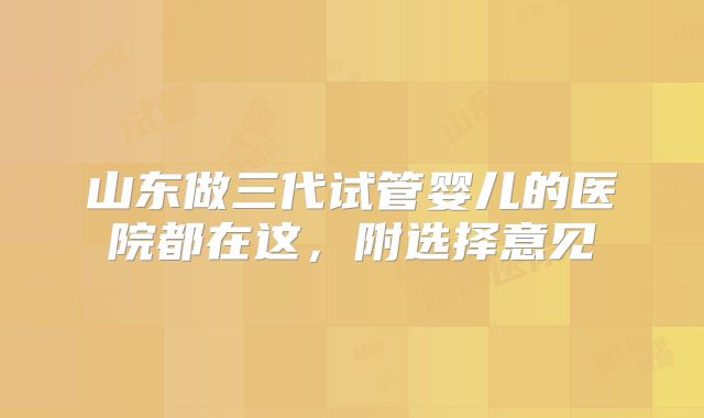 山东做三代试管婴儿的医院都在这，附选择意见