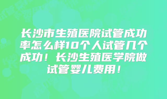 长沙市生殖医院试管成功率怎么样10个人试管几个成功！长沙生殖医学院做试管婴儿费用！