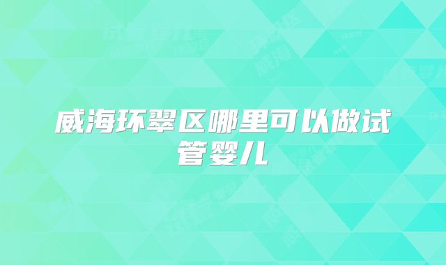 威海环翠区哪里可以做试管婴儿
