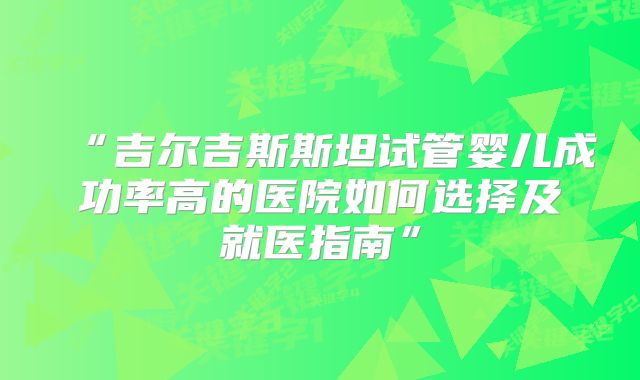 “吉尔吉斯斯坦试管婴儿成功率高的医院如何选择及就医指南”