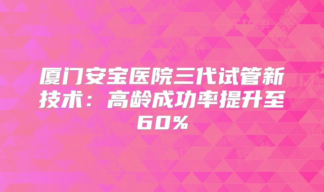 厦门安宝医院三代试管新技术：高龄成功率提升至60%
