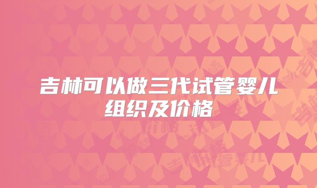 吉林可以做三代试管婴儿组织及价格