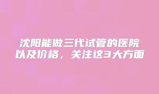 沈阳能做三代试管的医院以及价格，关注这3大方面