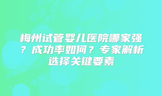 梅州试管婴儿医院哪家强？成功率如何？专家解析选择关键要素