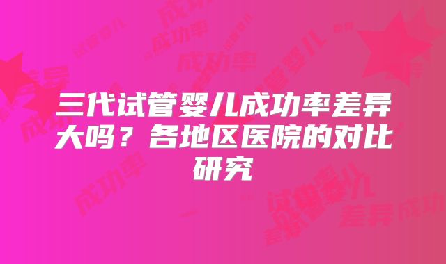 三代试管婴儿成功率差异大吗？各地区医院的对比研究