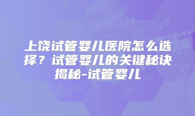 上饶试管婴儿医院怎么选择？试管婴儿的关键秘诀揭秘-试管婴儿