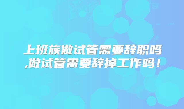 上班族做试管需要辞职吗,做试管需要辞掉工作吗！