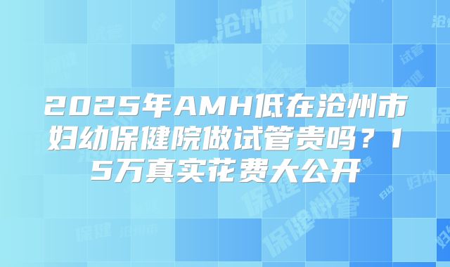 2025年AMH低在沧州市妇幼保健院做试管贵吗？15万真实花费大公开