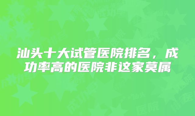 汕头十大试管医院排名，成功率高的医院非这家莫属