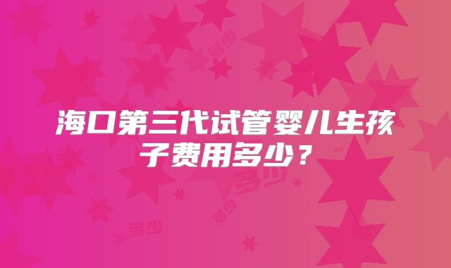 海口第三代试管婴儿生孩子费用多少？
