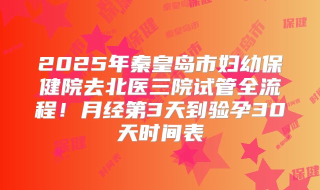 2025年秦皇岛市妇幼保健院去北医三院试管全流程！月经第3天到验孕30天时间表
