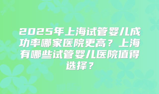 2025年上海试管婴儿成功率哪家医院更高？上海有哪些试管婴儿医院值得选择？