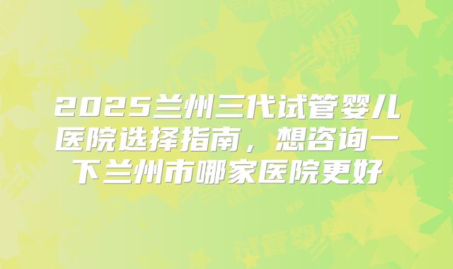 2025兰州三代试管婴儿医院选择指南，想咨询一下兰州市哪家医院更好