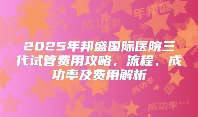 2025年邦盛国际医院三代试管费用攻略,流程、成功率及费用解析