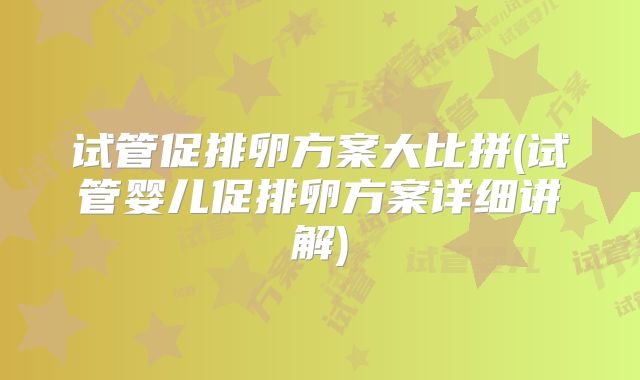 试管促排卵方案大比拼(试管婴儿促排卵方案详细讲解)