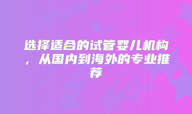 选择适合的试管婴儿机构，从国内到海外的专业推荐