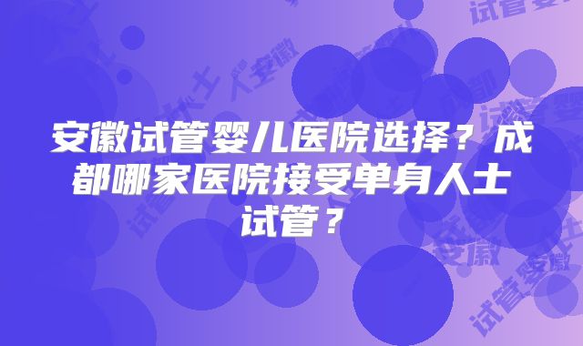 安徽试管婴儿医院选择？成都哪家医院接受单身人士试管？