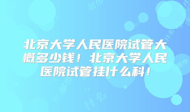 北京大学人民医院试管大概多少钱！北京大学人民医院试管挂什么科！