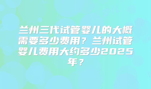 兰州三代试管婴儿的大概需要多少费用？兰州试管婴儿费用大约多少2025年？