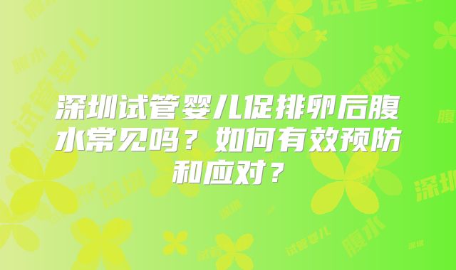 深圳试管婴儿促排卵后腹水常见吗？如何有效预防和应对？