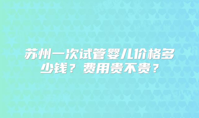 苏州一次试管婴儿价格多少钱？费用贵不贵？