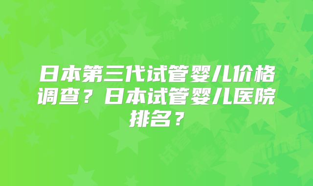 日本第三代试管婴儿价格调查？日本试管婴儿医院排名？
