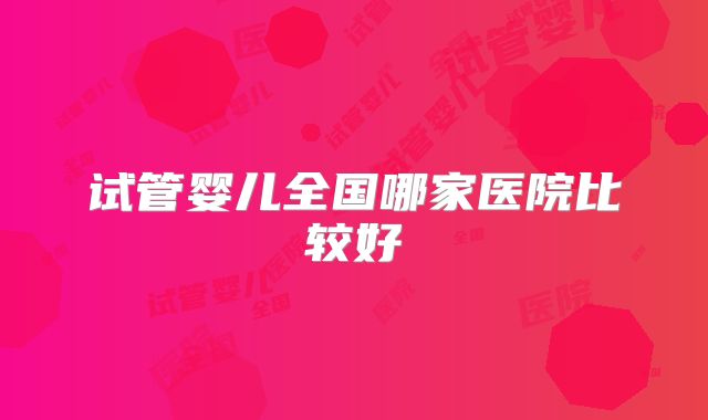 试管婴儿全国哪家医院比较好