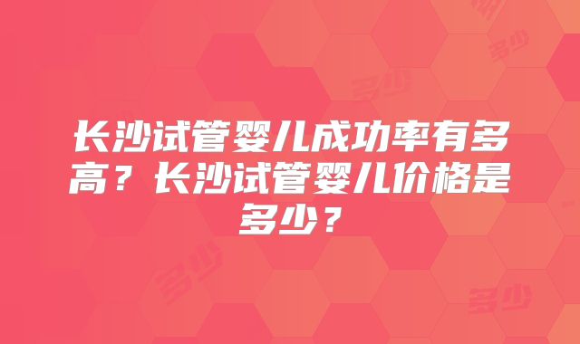 长沙试管婴儿成功率有多高？长沙试管婴儿价格是多少？